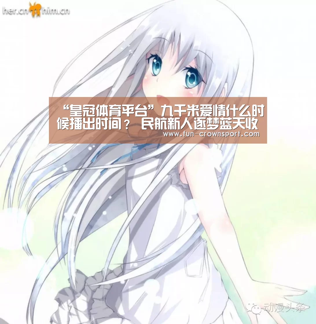 “皇冠体育平台”九千米爱情什么时候播出时间? 民航新人逐梦蓝天收获真爱(图1) 皇冠体育平台